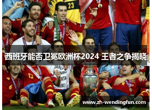 西班牙能否卫冕欧洲杯2024 王者之争揭晓 西班牙能否卫冕欧洲杯2024 王者之争揭晓