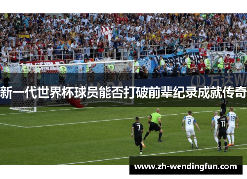新一代世界杯球员能否打破前辈纪录成就传奇 新一代世界杯球员能否打破前辈纪录成就传奇