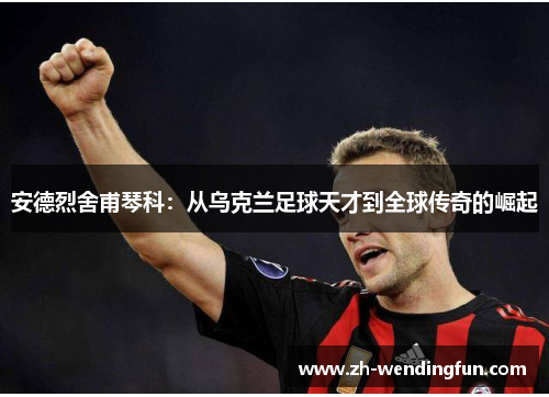 安德烈舍甫琴科：从乌克兰足球天才到全球传奇的崛起